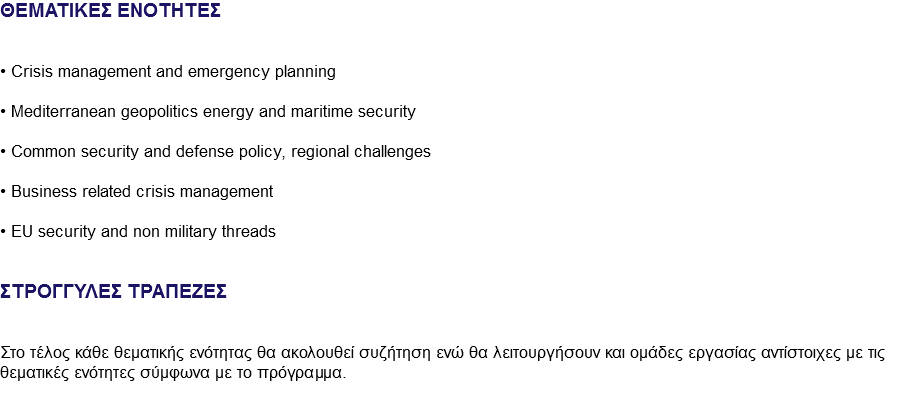 ΘΕΜΑΤΙΚΕΣ ΕΝΟΤΗΤΕΣ • Crisis management and emergency planning • Mediterranean geopolitics energy and maritime security • Common security and defense policy, regional challenges • Business related crisis management • EU security and non military threads ΣΤΡΟΓΓΥΛΕΣ ΤΡΑΠΕΖΕΣ Στο τέλος κάθε θεματικής ενότητας θα ακολουθεί συζήτηση ενώ θα λειτουργήσουν και ομάδες εργασίας αντίστοιχες με τις θεματικές ενότητες σύμφωνα με το πρόγραμμα.
